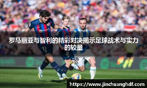 罗马丽亚与智利的精彩对决揭示足球战术与实力的较量