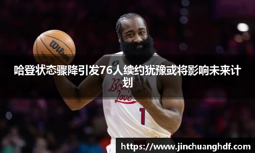 哈登状态骤降引发76人续约犹豫或将影响未来计划